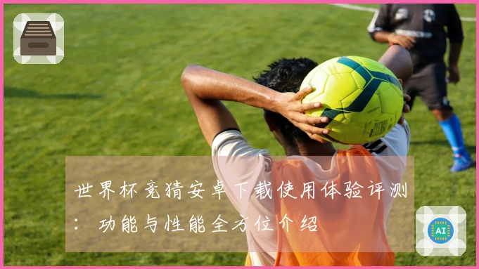 世界杯竞猜安卓下载使用体验评测：功能与性能全方位介绍
