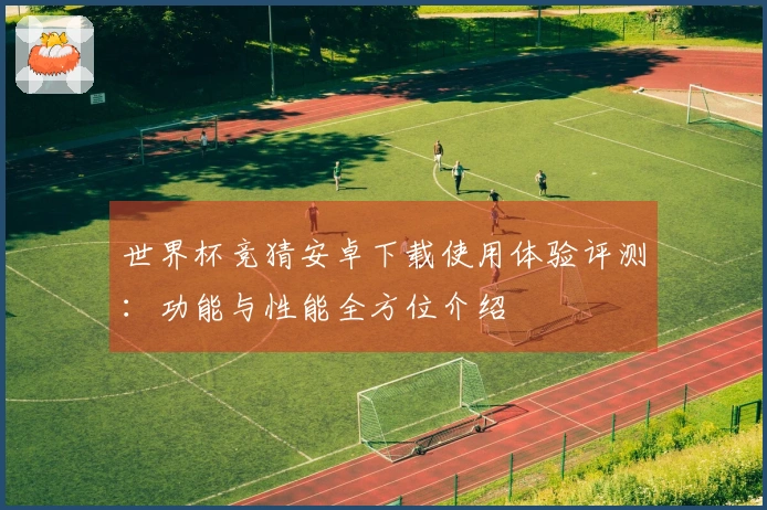 世界杯竞猜安卓下载使用体验评测:功能与性能全方位介绍